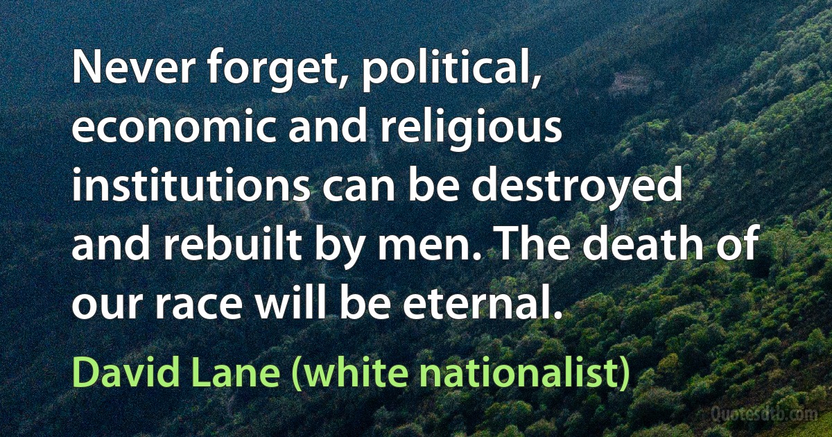 Never forget, political, economic and religious institutions can be destroyed and rebuilt by men. The death of our race will be eternal. (David Lane (white nationalist))