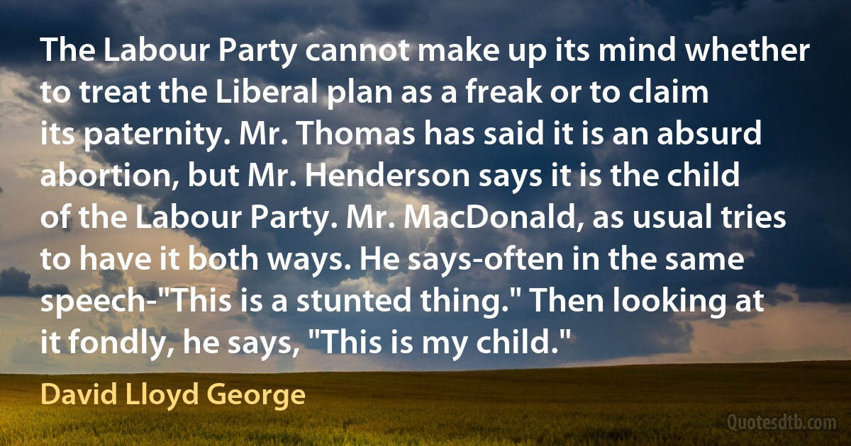 The Labour Party cannot make up its mind whether to treat the Liberal plan as a freak or to claim its paternity. Mr. Thomas has said it is an absurd abortion, but Mr. Henderson says it is the child of the Labour Party. Mr. MacDonald, as usual tries to have it both ways. He says-often in the same speech-"This is a stunted thing." Then looking at it fondly, he says, "This is my child." (David Lloyd George)