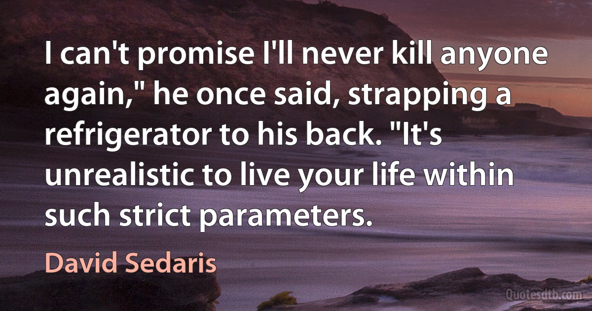 I can't promise I'll never kill anyone again," he once said, strapping a refrigerator to his back. "It's unrealistic to live your life within such strict parameters. (David Sedaris)