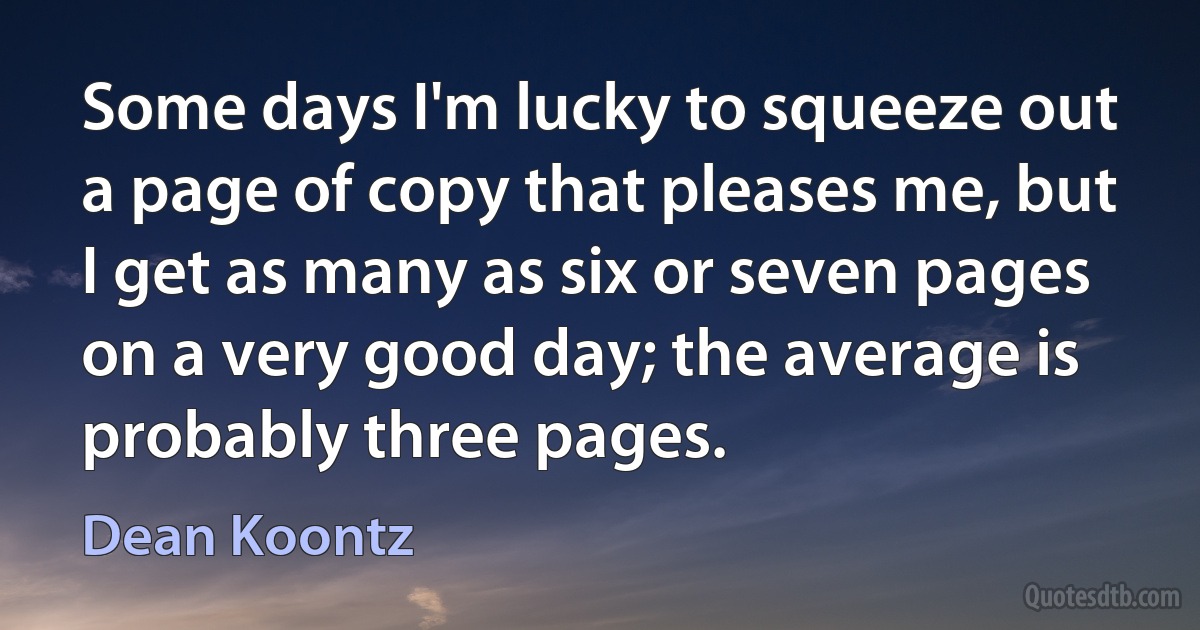 Some days I'm lucky to squeeze out a page of copy that pleases me, but I get as many as six or seven pages on a very good day; the average is probably three pages. (Dean Koontz)