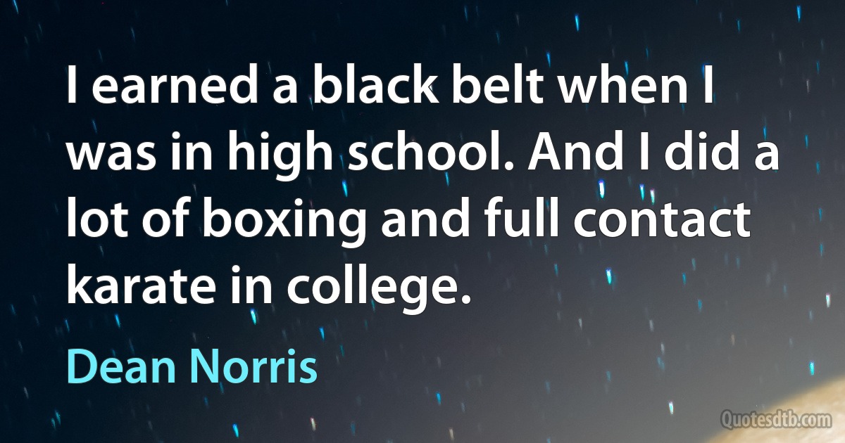 I earned a black belt when I was in high school. And I did a lot of boxing and full contact karate in college. (Dean Norris)