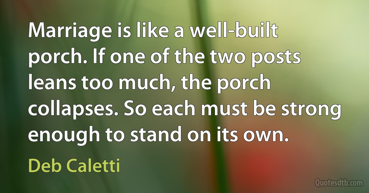 Marriage is like a well-built porch. If one of the two posts leans too much, the porch collapses. So each must be strong enough to stand on its own. (Deb Caletti)