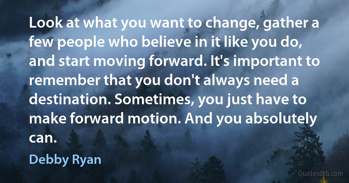 Look at what you want to change, gather a few people who believe in it like you do, and start moving forward. It's important to remember that you don't always need a destination. Sometimes, you just have to make forward motion. And you absolutely can. (Debby Ryan)