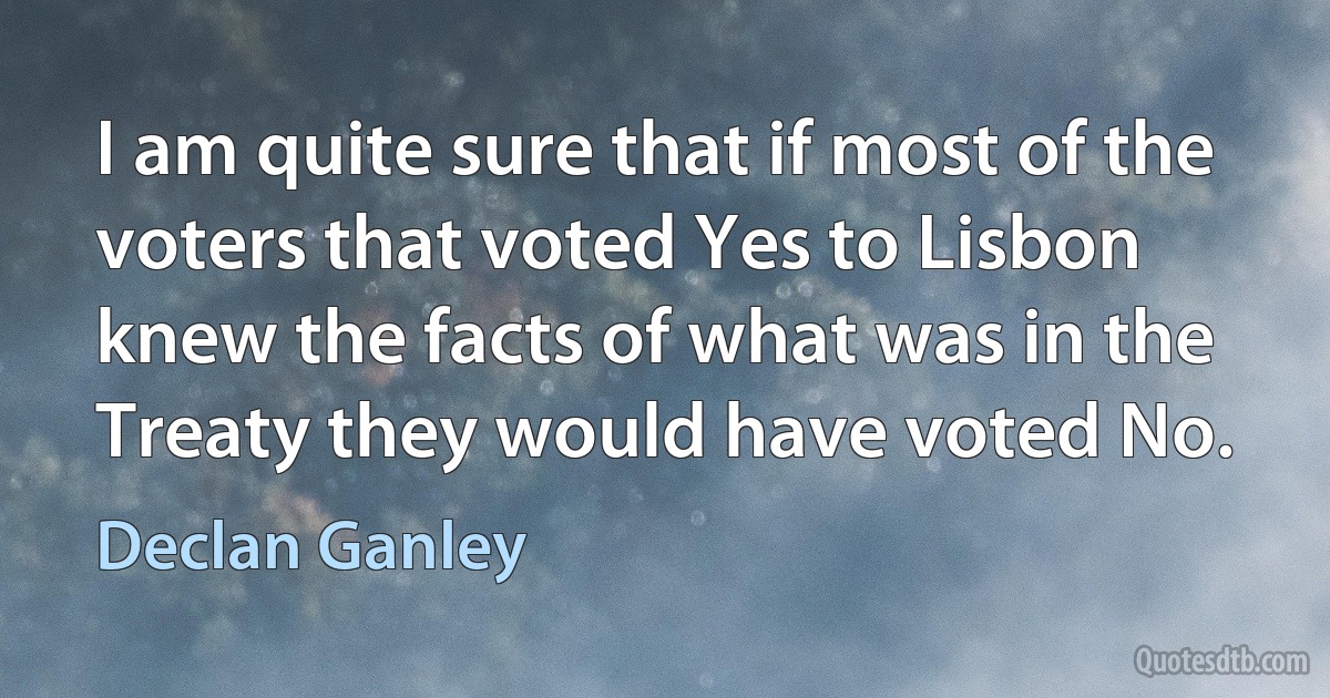 I am quite sure that if most of the voters that voted Yes to Lisbon knew the facts of what was in the Treaty they would have voted No. (Declan Ganley)