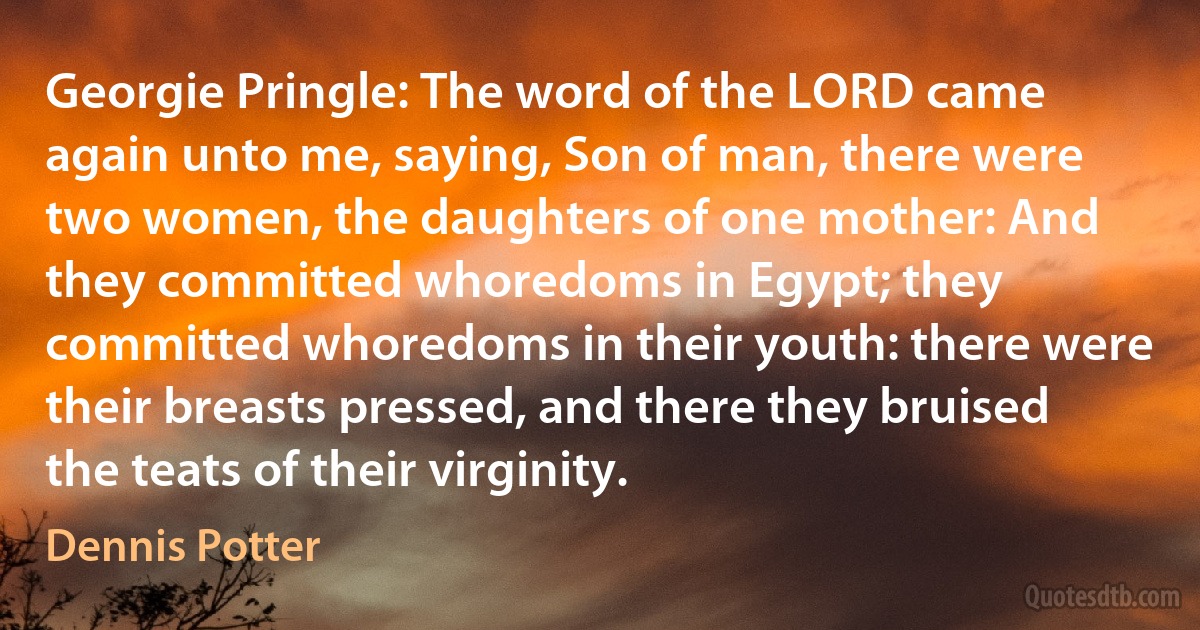 Georgie Pringle: The word of the LORD came again unto me, saying, Son of man, there were two women, the daughters of one mother: And they committed whoredoms in Egypt; they committed whoredoms in their youth: there were their breasts pressed, and there they bruised the teats of their virginity. (Dennis Potter)