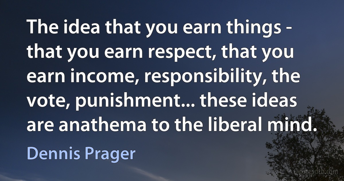 The idea that you earn things - that you earn respect, that you earn income, responsibility, the vote, punishment... these ideas are anathema to the liberal mind. (Dennis Prager)