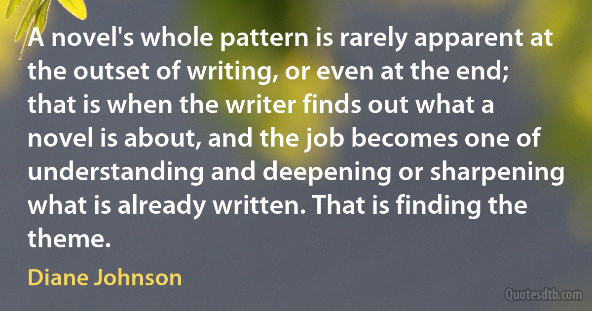 A novel's whole pattern is rarely apparent at the outset of writing, or even at the end; that is when the writer finds out what a novel is about, and the job becomes one of understanding and deepening or sharpening what is already written. That is finding the theme. (Diane Johnson)