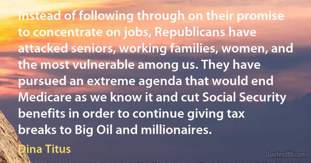 Instead of following through on their promise to concentrate on jobs, Republicans have attacked seniors, working families, women, and the most vulnerable among us. They have pursued an extreme agenda that would end Medicare as we know it and cut Social Security benefits in order to continue giving tax breaks to Big Oil and millionaires. (Dina Titus)