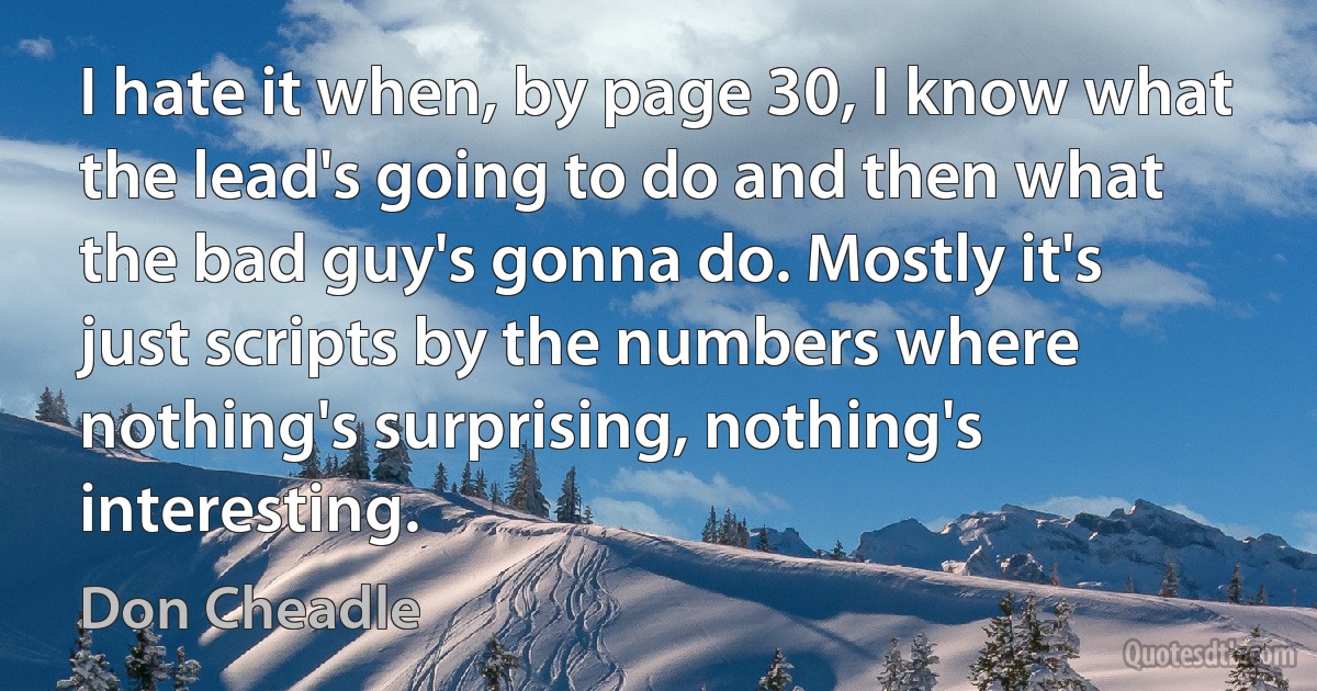 I hate it when, by page 30, I know what the lead's going to do and then what the bad guy's gonna do. Mostly it's just scripts by the numbers where nothing's surprising, nothing's interesting. (Don Cheadle)