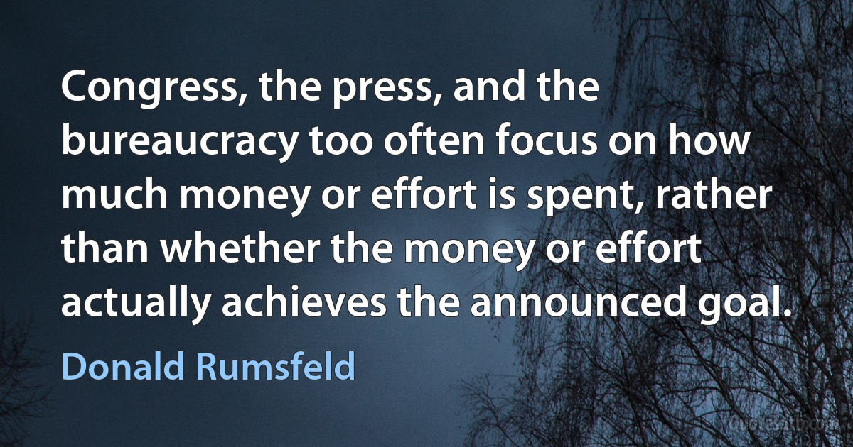 Congress, the press, and the bureaucracy too often focus on how much money or effort is spent, rather than whether the money or effort actually achieves the announced goal. (Donald Rumsfeld)