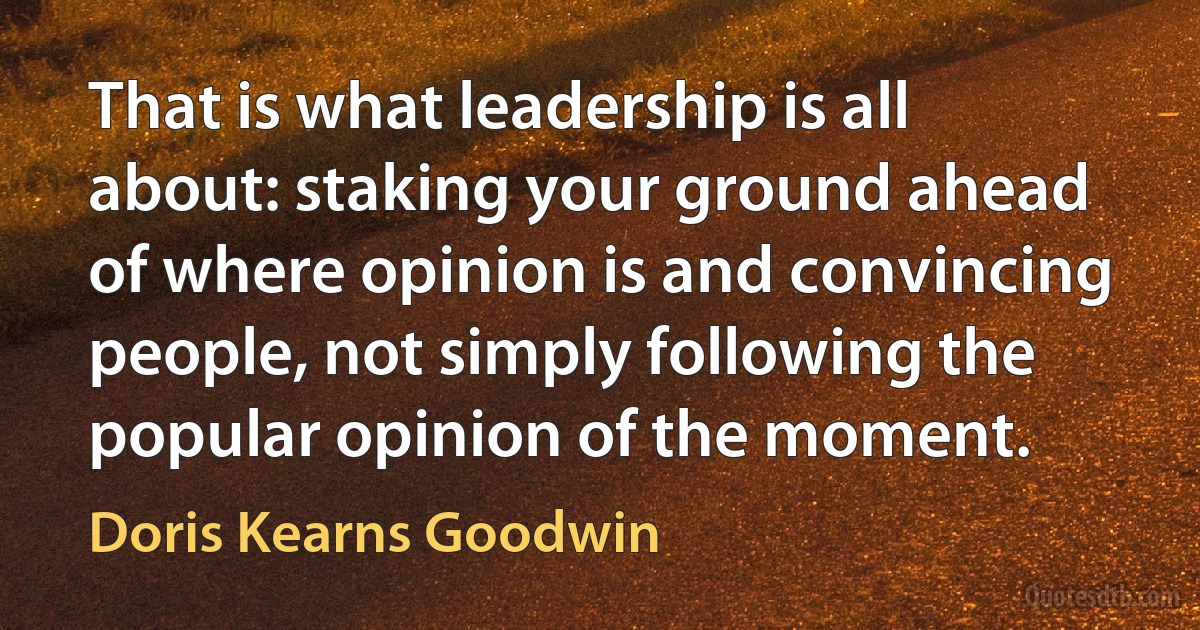 That is what leadership is all about: staking your ground ahead of where opinion is and convincing people, not simply following the popular opinion of the moment. (Doris Kearns Goodwin)