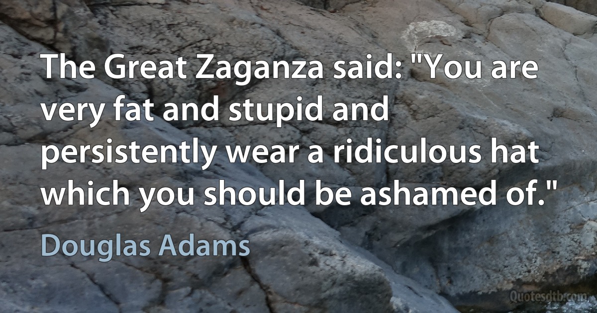 The Great Zaganza said: "You are very fat and stupid and persistently wear a ridiculous hat which you should be ashamed of." (Douglas Adams)