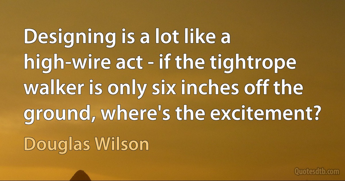 Designing is a lot like a high-wire act - if the tightrope walker is only six inches off the ground, where's the excitement? (Douglas Wilson)