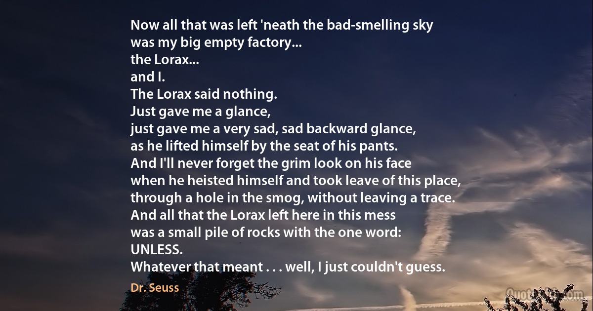 Now all that was left 'neath the bad-smelling sky
was my big empty factory...
the Lorax...
and I.
The Lorax said nothing.
Just gave me a glance,
just gave me a very sad, sad backward glance,
as he lifted himself by the seat of his pants.
And I'll never forget the grim look on his face
when he heisted himself and took leave of this place,
through a hole in the smog, without leaving a trace.
And all that the Lorax left here in this mess
was a small pile of rocks with the one word:
UNLESS.
Whatever that meant . . . well, I just couldn't guess. (Dr. Seuss)