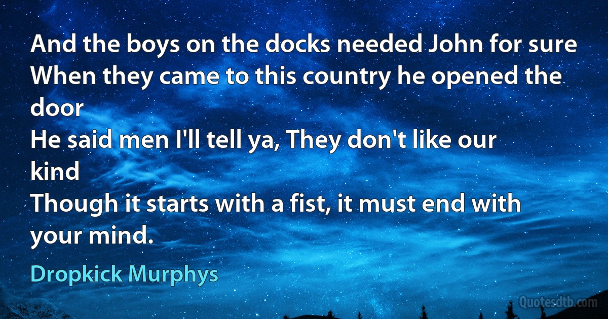 And the boys on the docks needed John for sure
When they came to this country he opened the door
He said men I'll tell ya, They don't like our kind
Though it starts with a fist, it must end with your mind. (Dropkick Murphys)