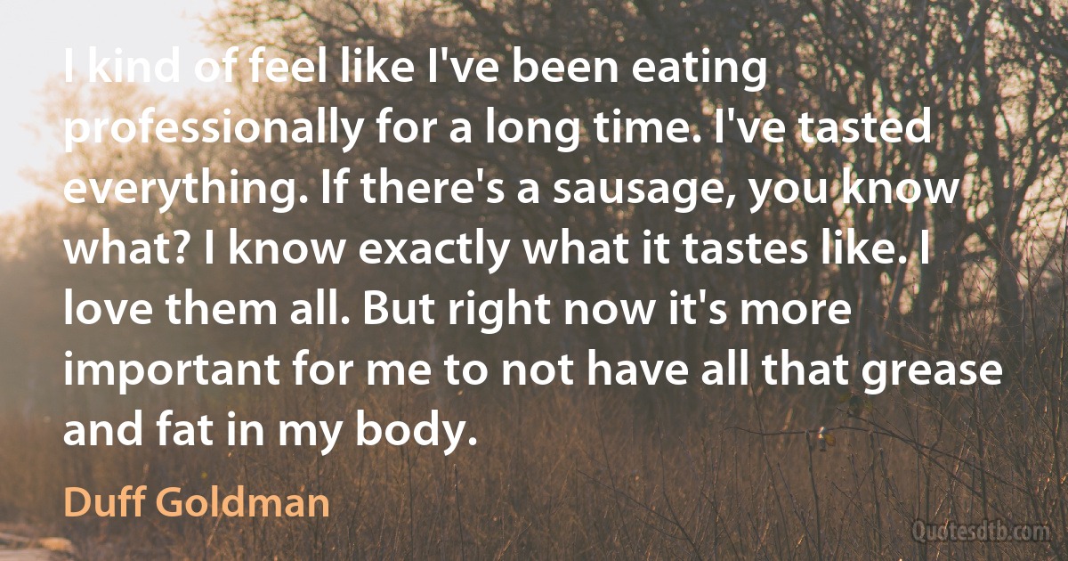 I kind of feel like I've been eating professionally for a long time. I've tasted everything. If there's a sausage, you know what? I know exactly what it tastes like. I love them all. But right now it's more important for me to not have all that grease and fat in my body. (Duff Goldman)