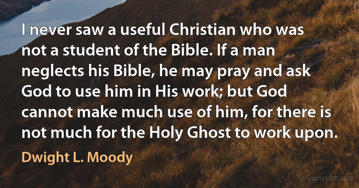 I never saw a useful Christian who was not a student of the Bible. If a man neglects his Bible, he may pray and ask God to use him in His work; but God cannot make much use of him, for there is not much for the Holy Ghost to work upon. (Dwight L. Moody)