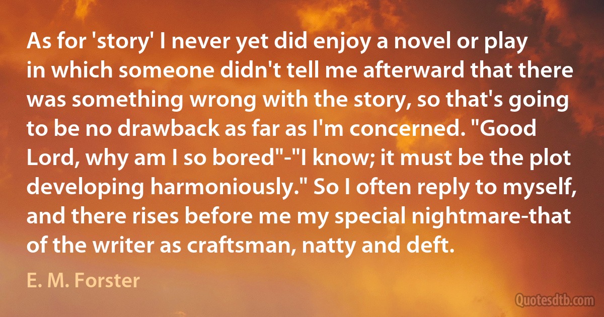 As for 'story' I never yet did enjoy a novel or play in which someone didn't tell me afterward that there was something wrong with the story, so that's going to be no drawback as far as I'm concerned. "Good Lord, why am I so bored"-"I know; it must be the plot developing harmoniously." So I often reply to myself, and there rises before me my special nightmare-that of the writer as craftsman, natty and deft. (E. M. Forster)