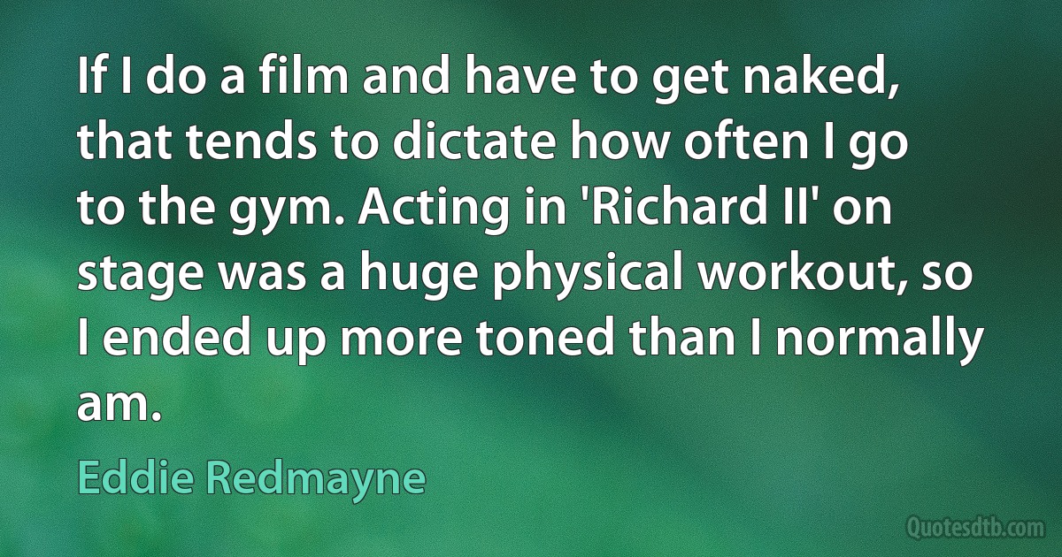 If I do a film and have to get naked, that tends to dictate how often I go to the gym. Acting in 'Richard II' on stage was a huge physical workout, so I ended up more toned than I normally am. (Eddie Redmayne)