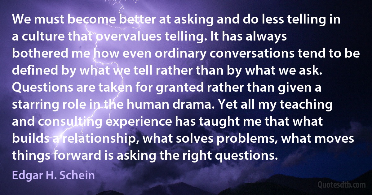 We must become better at asking and do less telling in a culture that overvalues telling. It has always bothered me how even ordinary conversations tend to be defined by what we tell rather than by what we ask. Questions are taken for granted rather than given a starring role in the human drama. Yet all my teaching and consulting experience has taught me that what builds a relationship, what solves problems, what moves things forward is asking the right questions. (Edgar H. Schein)