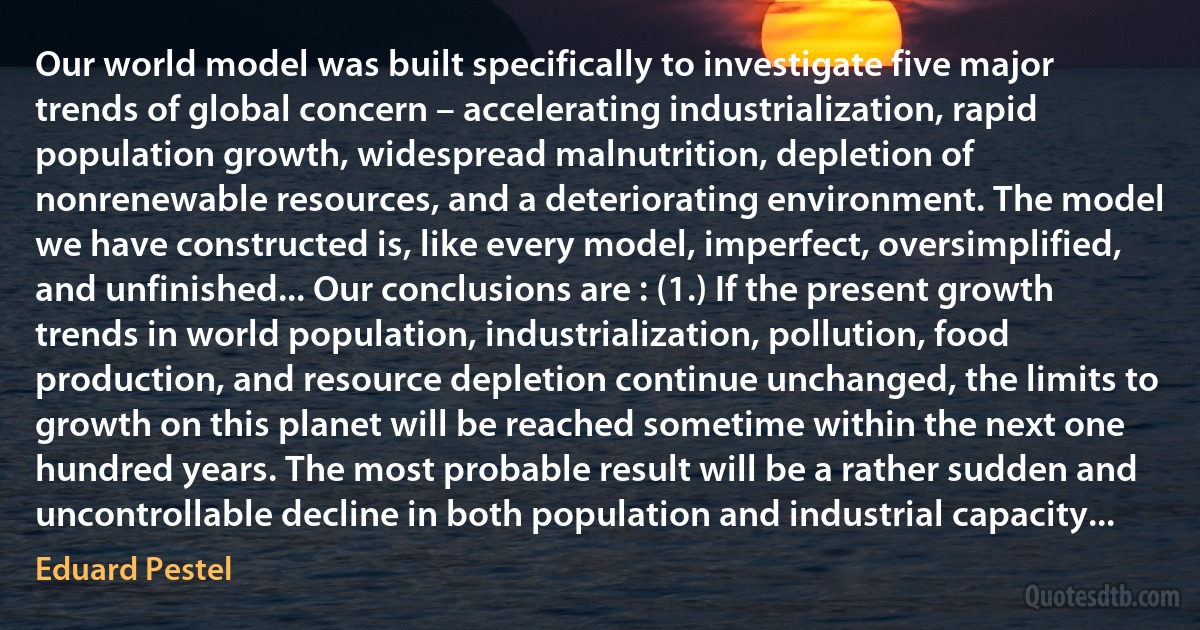 Our world model was built specifically to investigate five major trends of global concern – accelerating industrialization, rapid population growth, widespread malnutrition, depletion of nonrenewable resources, and a deteriorating environment. The model we have constructed is, like every model, imperfect, oversimplified, and unfinished... Our conclusions are : (1.) If the present growth trends in world population, industrialization, pollution, food production, and resource depletion continue unchanged, the limits to growth on this planet will be reached sometime within the next one hundred years. The most probable result will be a rather sudden and uncontrollable decline in both population and industrial capacity... (Eduard Pestel)