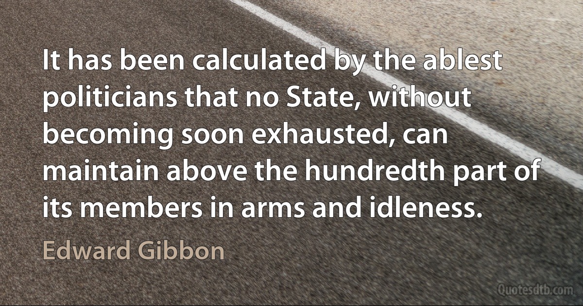 It has been calculated by the ablest politicians that no State, without becoming soon exhausted, can maintain above the hundredth part of its members in arms and idleness. (Edward Gibbon)