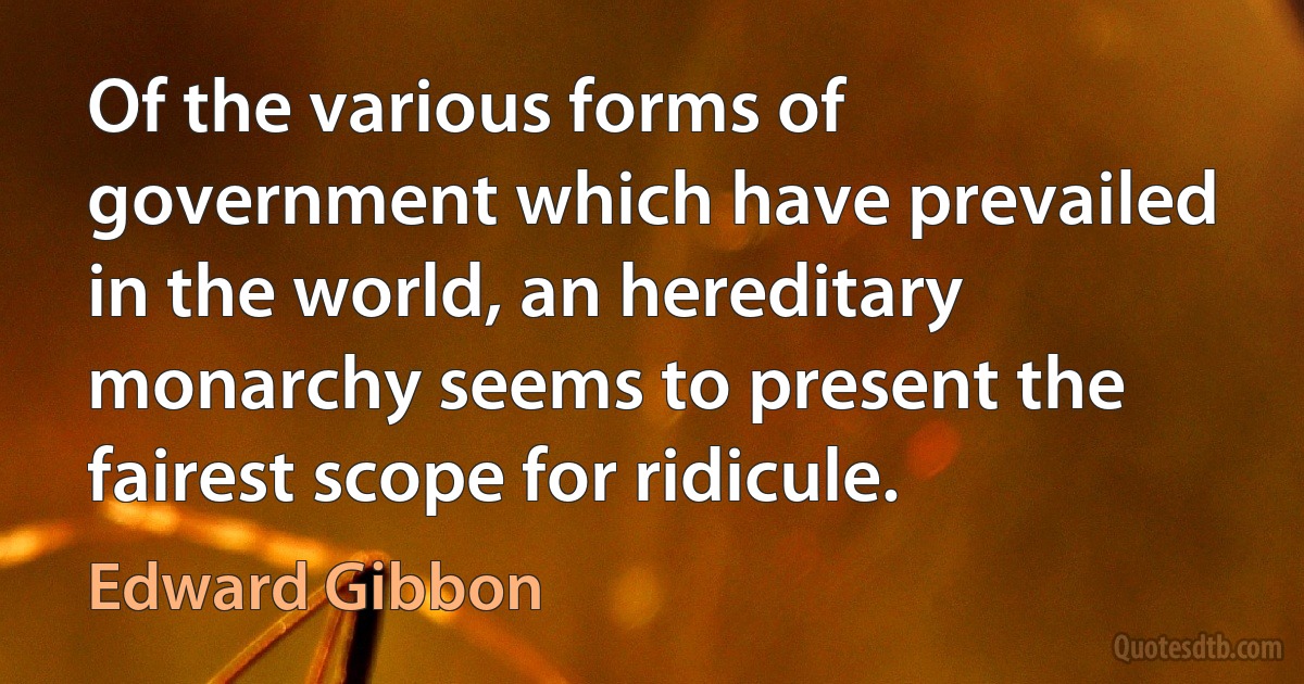 Of the various forms of government which have prevailed in the world, an hereditary monarchy seems to present the fairest scope for ridicule. (Edward Gibbon)