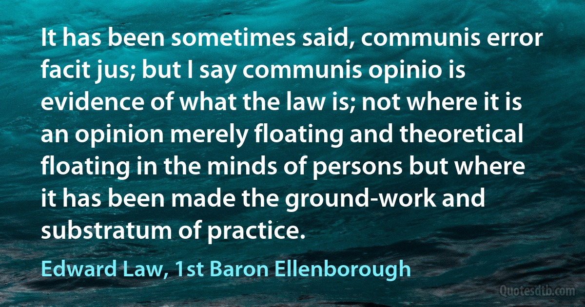 It has been sometimes said, communis error facit jus; but I say communis opinio is evidence of what the law is; not where it is an opinion merely floating and theoretical floating in the minds of persons but where it has been made the ground-work and substratum of practice. (Edward Law, 1st Baron Ellenborough)