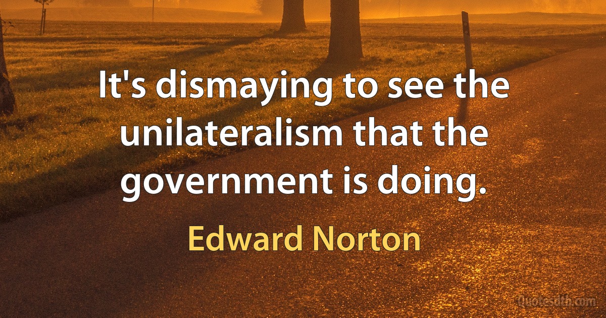 It's dismaying to see the unilateralism that the government is doing. (Edward Norton)