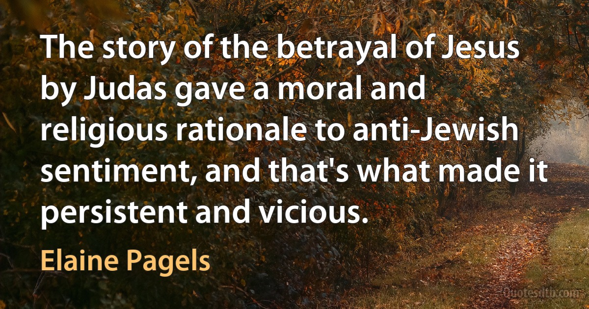 The story of the betrayal of Jesus by Judas gave a moral and religious rationale to anti-Jewish sentiment, and that's what made it persistent and vicious. (Elaine Pagels)