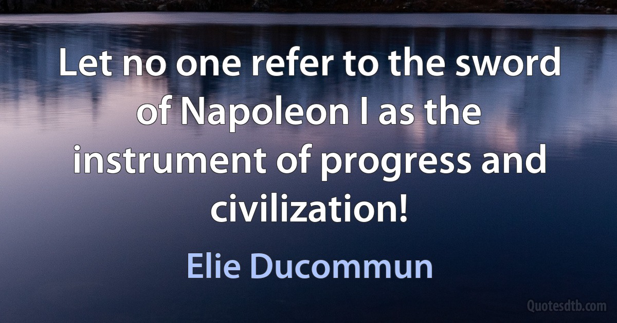 Let no one refer to the sword of Napoleon I as the instrument of progress and civilization! (Elie Ducommun)