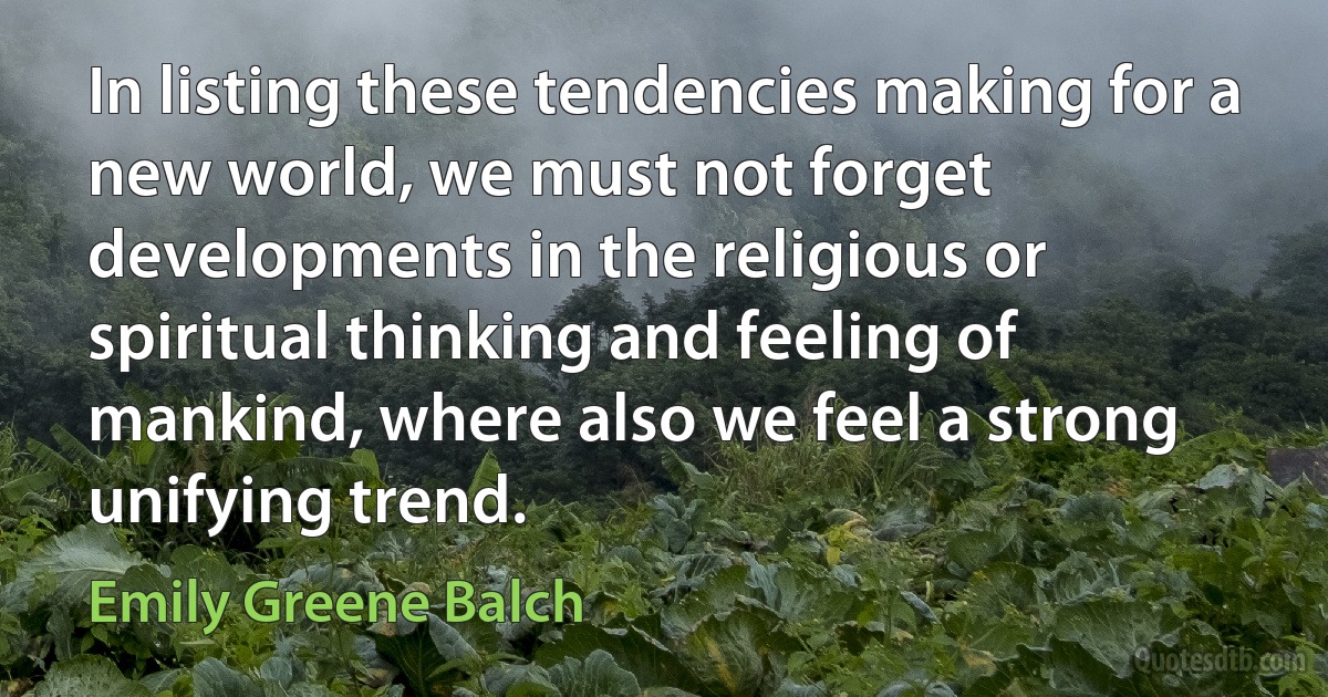 In listing these tendencies making for a new world, we must not forget developments in the religious or spiritual thinking and feeling of mankind, where also we feel a strong unifying trend. (Emily Greene Balch)