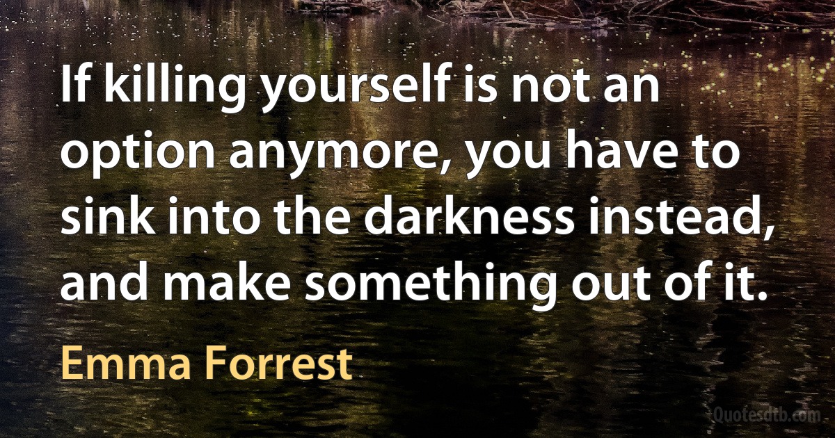 If killing yourself is not an option anymore, you have to sink into the darkness instead, and make something out of it. (Emma Forrest)