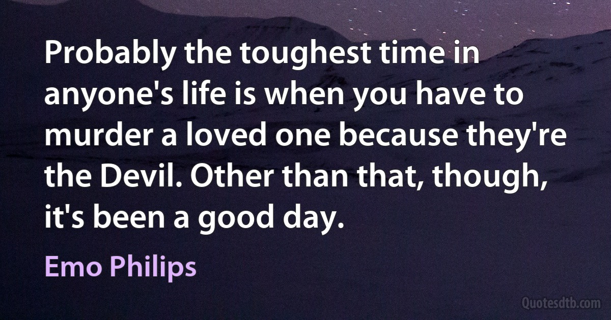 Probably the toughest time in anyone's life is when you have to murder a loved one because they're the Devil. Other than that, though, it's been a good day. (Emo Philips)