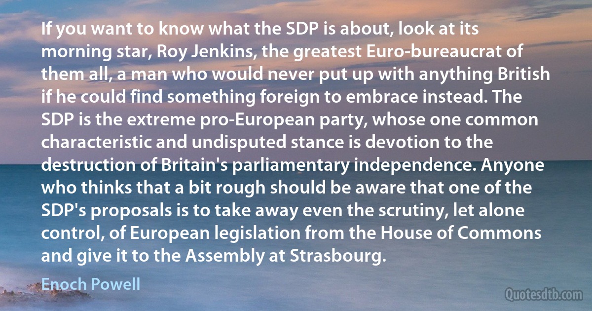 If you want to know what the SDP is about, look at its morning star, Roy Jenkins, the greatest Euro-bureaucrat of them all, a man who would never put up with anything British if he could find something foreign to embrace instead. The SDP is the extreme pro-European party, whose one common characteristic and undisputed stance is devotion to the destruction of Britain's parliamentary independence. Anyone who thinks that a bit rough should be aware that one of the SDP's proposals is to take away even the scrutiny, let alone control, of European legislation from the House of Commons and give it to the Assembly at Strasbourg. (Enoch Powell)