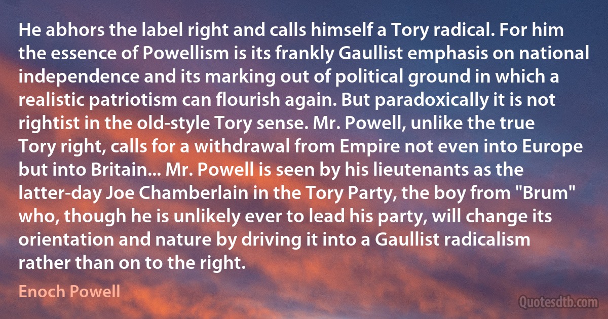 He abhors the label right and calls himself a Tory radical. For him the essence of Powellism is its frankly Gaullist emphasis on national independence and its marking out of political ground in which a realistic patriotism can flourish again. But paradoxically it is not rightist in the old-style Tory sense. Mr. Powell, unlike the true Tory right, calls for a withdrawal from Empire not even into Europe but into Britain... Mr. Powell is seen by his lieutenants as the latter-day Joe Chamberlain in the Tory Party, the boy from "Brum" who, though he is unlikely ever to lead his party, will change its orientation and nature by driving it into a Gaullist radicalism rather than on to the right. (Enoch Powell)