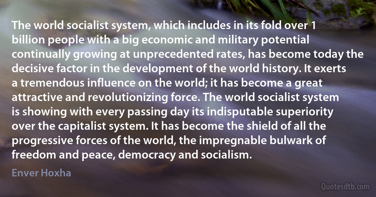 The world socialist system, which includes in its fold over 1 billion people with a big economic and military potential continually growing at unprecedented rates, has become today the decisive factor in the development of the world history. It exerts a tremendous influence on the world; it has become a great attractive and revolutionizing force. The world socialist system is showing with every passing day its indisputable superiority over the capitalist system. It has become the shield of all the progressive forces of the world, the impregnable bulwark of freedom and peace, democracy and socialism. (Enver Hoxha)