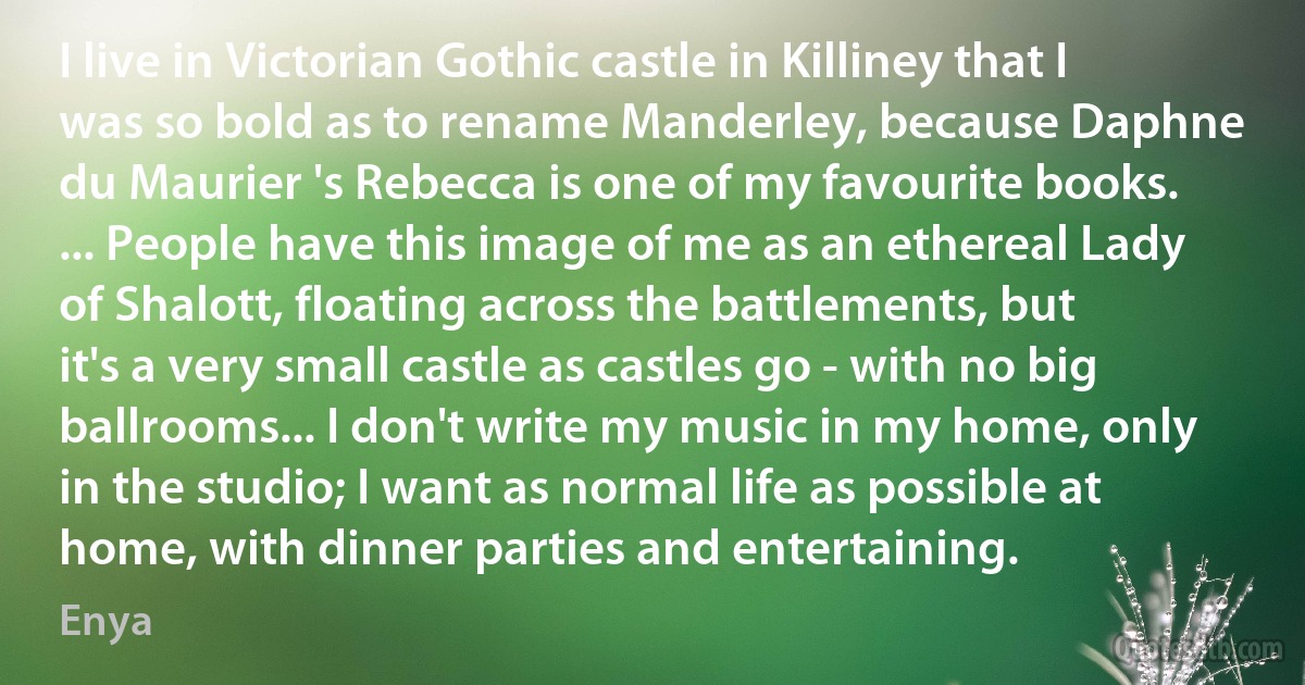 I live in Victorian Gothic castle in Killiney that I was so bold as to rename Manderley, because Daphne du Maurier 's Rebecca is one of my favourite books. ... People have this image of me as an ethereal Lady of Shalott, floating across the battlements, but it's a very small castle as castles go - with no big ballrooms... I don't write my music in my home, only in the studio; I want as normal life as possible at home, with dinner parties and entertaining. (Enya)