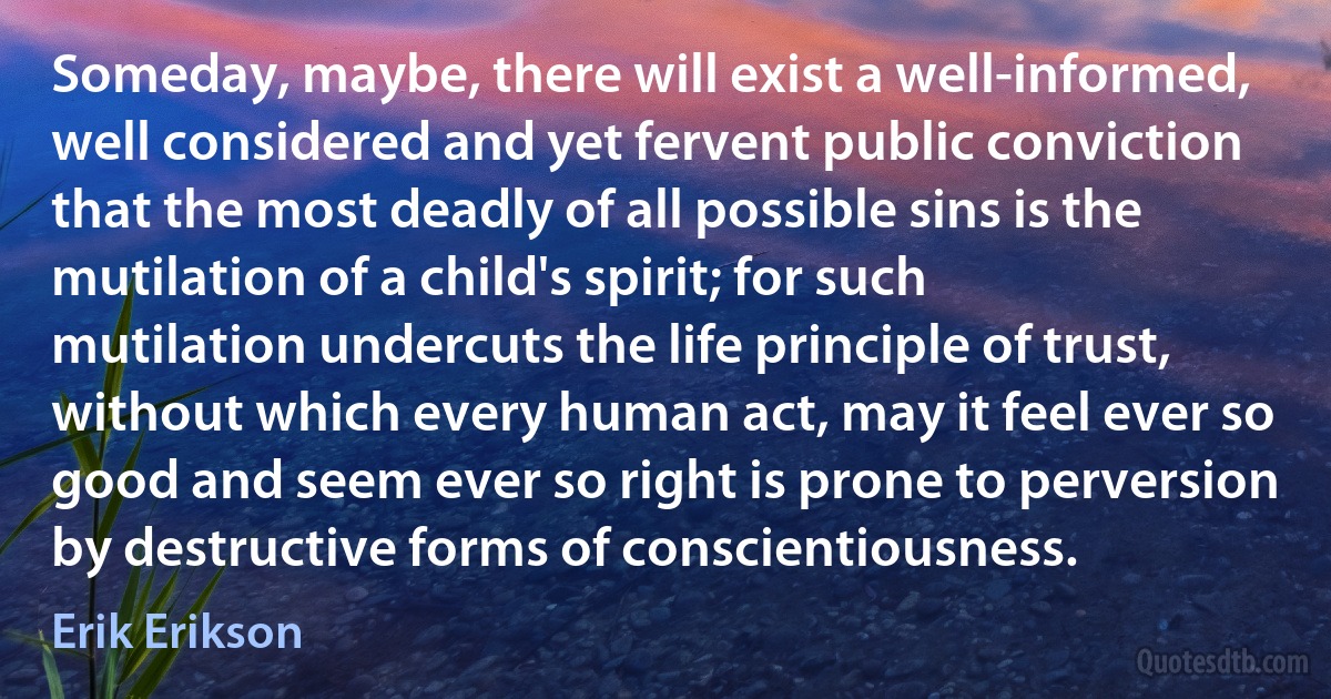 Someday, maybe, there will exist a well-informed, well considered and yet fervent public conviction that the most deadly of all possible sins is the mutilation of a child's spirit; for such mutilation undercuts the life principle of trust, without which every human act, may it feel ever so good and seem ever so right is prone to perversion by destructive forms of conscientiousness. (Erik Erikson)