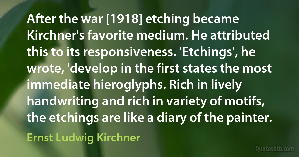 After the war [1918] etching became Kirchner's favorite medium. He attributed this to its responsiveness. 'Etchings', he wrote, 'develop in the first states the most immediate hieroglyphs. Rich in lively handwriting and rich in variety of motifs, the etchings are like a diary of the painter. (Ernst Ludwig Kirchner)