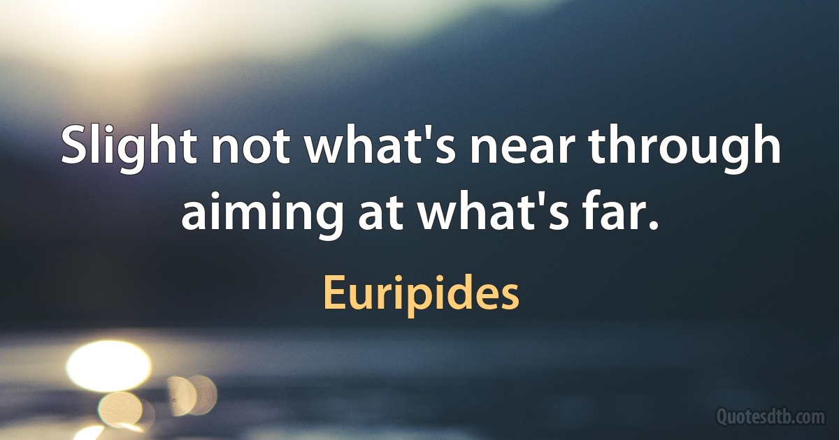 Slight not what's near through aiming at what's far. (Euripides)