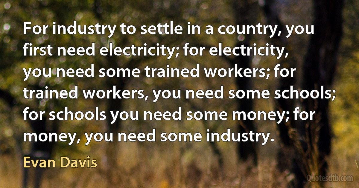 For industry to settle in a country, you first need electricity; for electricity, you need some trained workers; for trained workers, you need some schools; for schools you need some money; for money, you need some industry. (Evan Davis)