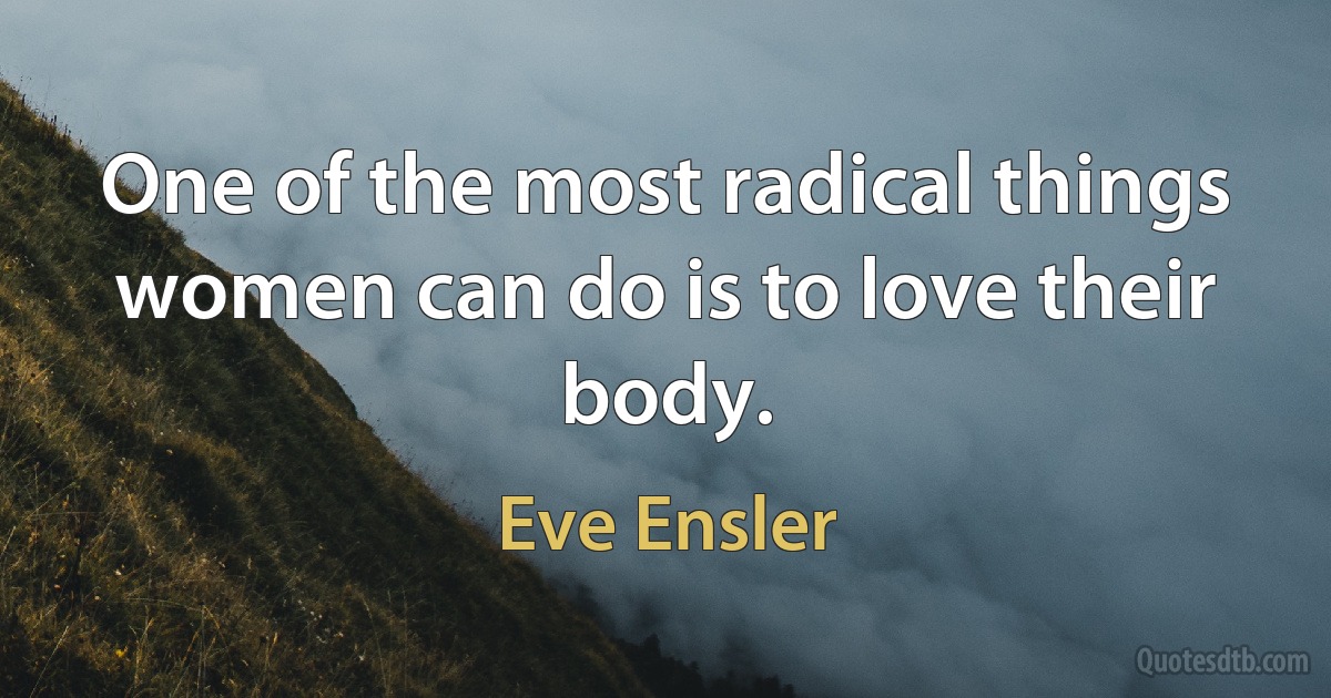 One of the most radical things women can do is to love their body. (Eve Ensler)