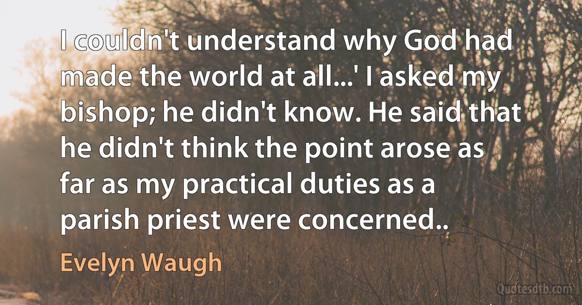 I couldn't understand why God had made the world at all...' I asked my bishop; he didn't know. He said that he didn't think the point arose as far as my practical duties as a parish priest were concerned.. (Evelyn Waugh)