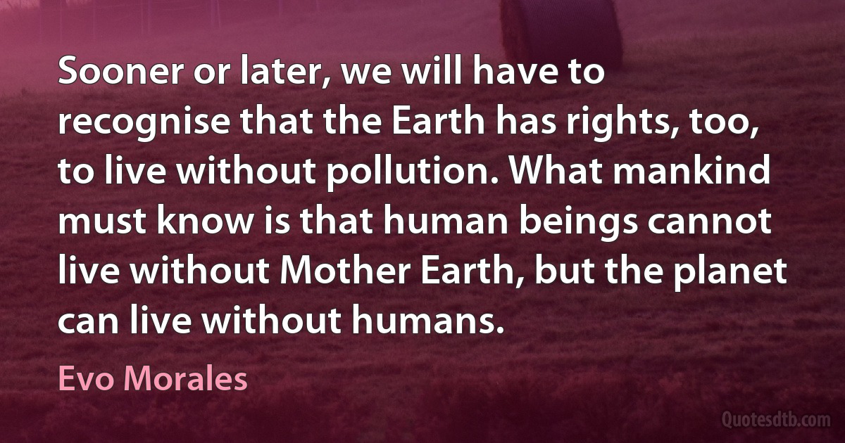 Sooner or later, we will have to recognise that the Earth has rights, too, to live without pollution. What mankind must know is that human beings cannot live without Mother Earth, but the planet can live without humans. (Evo Morales)