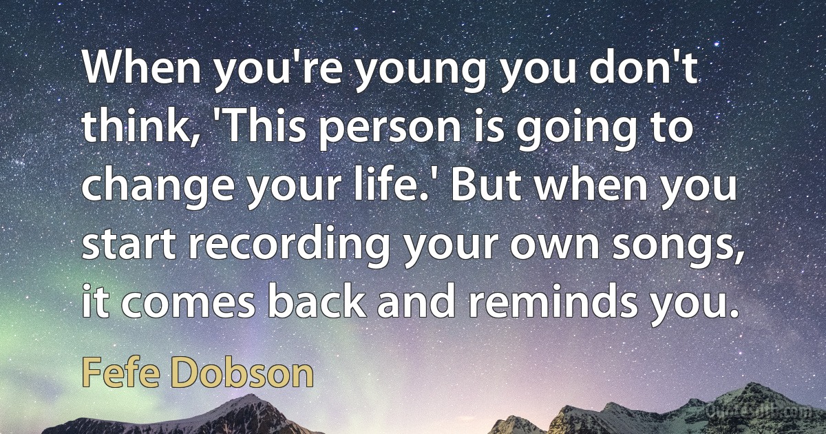 When you're young you don't think, 'This person is going to change your life.' But when you start recording your own songs, it comes back and reminds you. (Fefe Dobson)