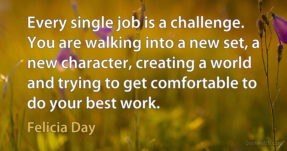 Every single job is a challenge. You are walking into a new set, a new character, creating a world and trying to get comfortable to do your best work. (Felicia Day)