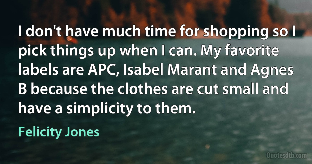 I don't have much time for shopping so I pick things up when I can. My favorite labels are APC, Isabel Marant and Agnes B because the clothes are cut small and have a simplicity to them. (Felicity Jones)