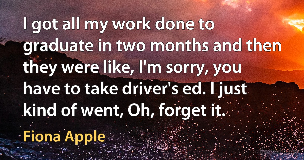 I got all my work done to graduate in two months and then they were like, I'm sorry, you have to take driver's ed. I just kind of went, Oh, forget it. (Fiona Apple)