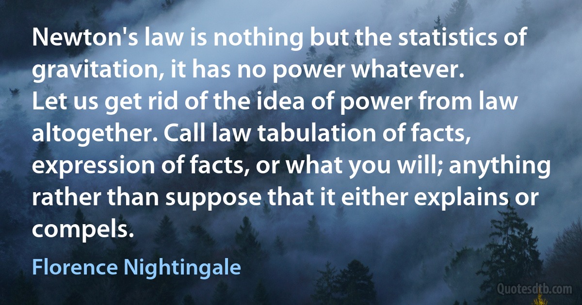 Newton's law is nothing but the statistics of gravitation, it has no power whatever.
Let us get rid of the idea of power from law altogether. Call law tabulation of facts, expression of facts, or what you will; anything rather than suppose that it either explains or compels. (Florence Nightingale)